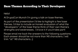 Base Themes According to Their Developers

Hello!
At DrupalCon Munich I'm giving a talk on base themes.
As part of the presentation I'd like to highlight a few base
themes. I'd like to include an honest evaluation of what the
*developers* of the base theme think of their own theme's
strengths and weaknesses. I'd love it if you'd take part!
Please email me back the answers to the following questions.
Each answer should be not more than 140 characters. I will
trim *at* 140 characters. ;)
 