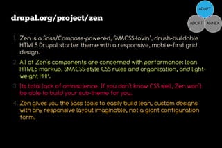 drupal.org/project/zen

1. Zen is a Sass/Compass-powered, SMACSS-lovin’, drush-buildable
   HTML5 Drupal starter theme with a responsive, mobile-first grid
   design.
2. All of Zen's components are concerned with performance: lean
   HTML5 markup, SMACSS-style CSS rules and organization, and light-
   weight PHP.
3. Its total lack of omniscience. If you don't know CSS well, Zen won't
   be able to build your sub-theme for you.
4. Zen gives you the Sass tools to easily build lean, custom designs
   with any responsive layout imaginable, not a giant configuration
   form.
 