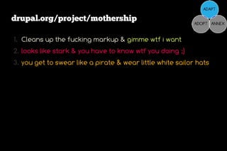 drupal.org/project/mothership

1. Cleans up the fucking markup & gimme wtf i want
2. looks like stark & you have to know wtf you doing ;)
3. you get to swear like a pirate & wear little white sailor hats
 