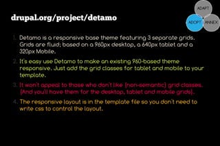 drupal.org/project/detamo

1. Detamo is a responsive base theme featuring 3 separate grids.
   Grids are fluid; based on a 960px desktop, a 640px tablet and a
   320px Mobile.
2. It's easy use Detamo to make an existing 960-based theme
   responsive. Just add the grid classes for tablet and mobile to your
   template.
3. It won't appeal to those who don't like (non-semantic) grid classes.
   (And you'll have them for the desktop, tablet and mobile grids).
4. The responsive layout is in the template file so you don't need to
   write css to control the layout.
 