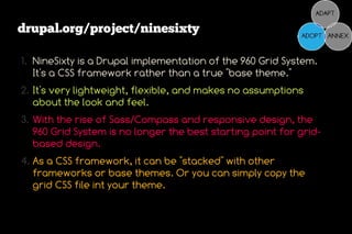 drupal.org/project/ninesixty

1. NineSixty is a Drupal implementation of the 960 Grid System.
   It's a CSS framework rather than a true "base theme."
2. It's very lightweight, flexible, and makes no assumptions
   about the look and feel.
3. With the rise of Sass/Compass and responsive design, the
   960 Grid System is no longer the best starting point for grid-
   based design.
4. As a CSS framework, it can be "stacked" with other
   frameworks or base themes. Or you can simply copy the
   grid CSS file int your theme.
 