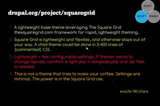 drupal.org/project/squaregrid

1. A lightweight base theme leveraging The Square Grid
   thesquaregrid.com framework for rapid, lightweight theming.
2. Square Grid is lightweight and flexible, and otherwise stays out of
   your way. A child theme could be done in 2-400 lines of
   (commented) CSS.
3. Lightweight = few configurable settings. If themer wants to
   change layouts, comfort w light php in template.php and .tpl files
   is needed.
4. This is not a theme that tries to make your coffee. Settings are
   minimal. The power is in the Square Grid css.

                                                        exactly 140 chars
 