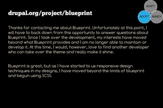 drupal.org/project/blueprint

Thanks for contacting me about Blueprint. Unfortunately at this point, I
will have to back down from this opportunity to answer questions about
Blueprint. Since I took over the development, my interests have moved
beyond what Blueprint provides and I am no longer able to maintain or
develop it. At this time, I would, however, love to find another developer
who can take over the theme and really make it shine.


Blueprint is great, but as I have started to us responsive design
techniques in my designs, I have moved beyond the limits of blueprint
and begun using SCSS.
 
