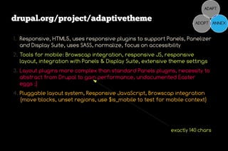 drupal.org/project/adaptivetheme

1. Responsive, HTML5, uses responsive plugins to support Panels, Panelizer
   and Display Suite, uses SASS, normalize, focus on accessibility
2. Tools for mobile: Browscap integration, responsive JS, responsive
   layout, integration with Panels & Display Suite, extensive theme settings
3. Layout plugins more complex than standard Panels plugins, necessity to
   abstract from Drupal to gain performance, undocumented Easter
   eggs ;)
4. Pluggable layout system, Responsive JavaScript, Browscap integration
   (move blocks, unset regions, use $is_mobile to test for mobile context)




                                                             exactly 140 chars
 