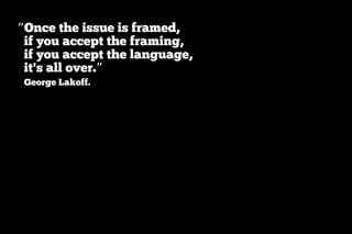 “Once the issue is framed,
 if you accept the framing,
 if you accept the language,
 it's all over.”
 George Lakoff.
 