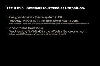 “Fix it in 8” Sessions to Attend at DrupalCon.

●   Designer-friendly theme system in D8
    Tuesday; 17:00-18:00 in the (Sheraton) Asam room.
    http://munich2012.drupal.org/program/sessions/designer-friendly-theme-system-drupal-8

●   A new theme layer in D8
    Wednesday; 15:45-16:45 in the (Westin) Barcelona room.
    http://munich2012.drupal.org/content/new-theme-layer-drupal-8
 