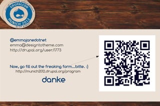 03

@emmajanedotnet
emma@designtotheme.com
http://drupal.org/user/1773


Now, go fill out the freaking form...bitte. :)
   http://munich2012.drupal.org/program

                  danke
 