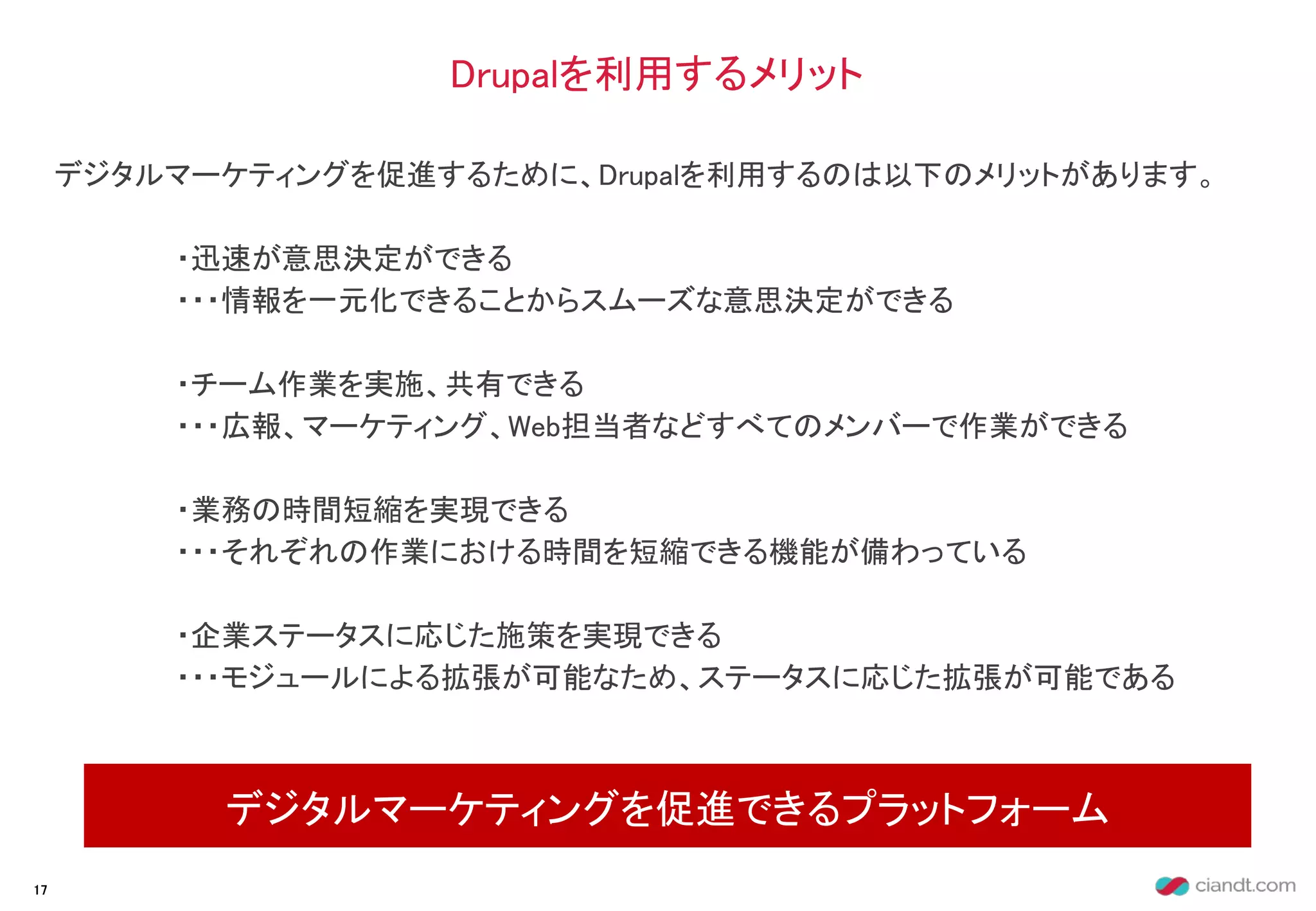 デジタルマーケティングを促進するために、Drupalを利用するのは以下のメリットがあります。
・迅速が意思決定ができる
・・・情報を一元化できることからスムーズな意思決定ができる
・チーム作業を実施、共有できる
・・・広報、マーケティング、Web担当者などすべてのメンバーで作業ができる
・業務の時間短縮を実現できる
・・・それぞれの作業における時間を短縮できる機能が備わっている
・企業ステータスに応じた施策を実現できる
・・・モジュールによる拡張が可能なため、ステータスに応じた拡張が可能である
Drupalを利用するメリット
デジタルマーケティングを促進できるプラットフォーム
17
 
