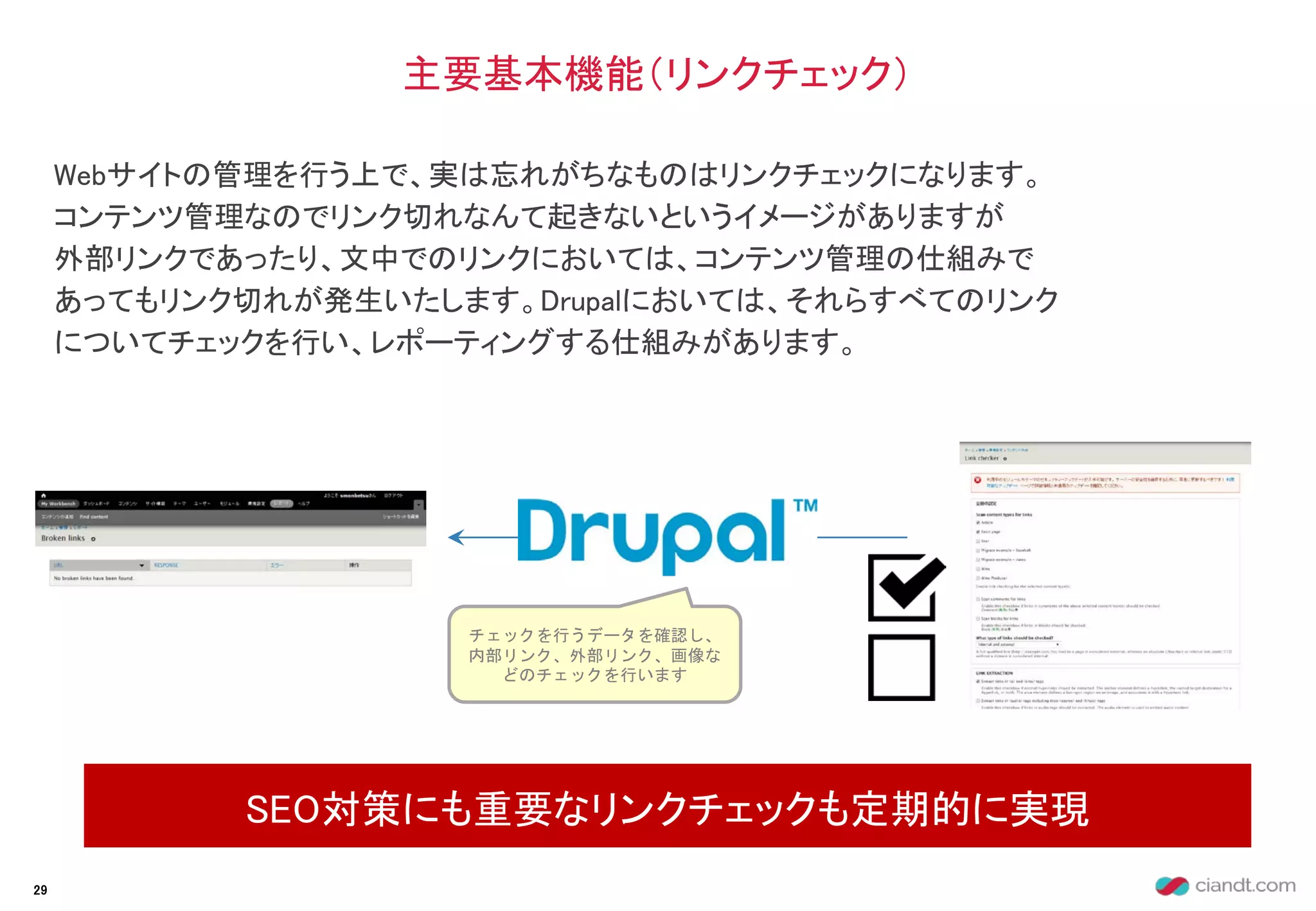 Webサイトの管理を行う上で、実は忘れがちなものはリンクチェックになります。
コンテンツ管理なのでリンク切れなんて起きないというイメージがありますが
外部リンクであったり、文中でのリンクにおいては、コンテンツ管理の仕組みで
あってもリンク切れが発生いたします。Drupalにおいては、それらすべてのリンク
についてチェックを行い、レポーティングする仕組みがあります。
主要基本機能（リンクチェック）
SEO対策にも重要なリンクチェックも定期的に実現
29
チェックを行うデータを確認し、
内部リンク、外部リンク、画像な
どのチェックを行います
 