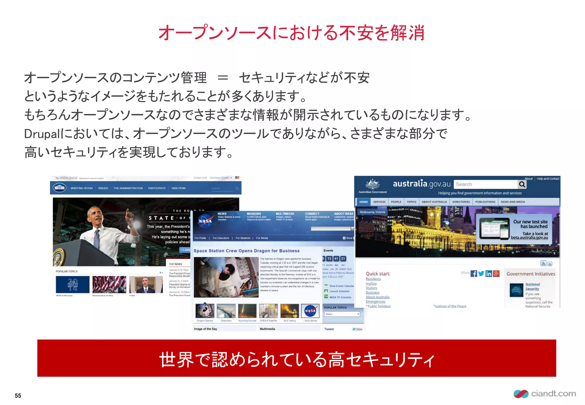 オープンソースのコンテンツ管理 ＝ セキュリティなどが不安
というようなイメージをもたれることが多くあります。
もちろんオープンソースなのでさまざまな情報が開示されているものになります。
Drupalにおいては、オープンソースのツールでありながら、さまざまな部分で
高いセキュリティを実現しております。
オープンソースにおける不安を解消
世界で認められている高セキュリティ
55
 