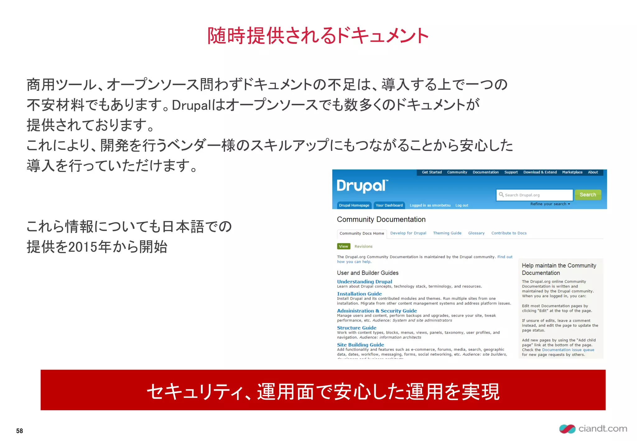 商用ツール、オープンソース問わずドキュメントの不足は、導入する上で一つの
不安材料でもあります。Drupalはオープンソースでも数多くのドキュメントが
提供されております。
これにより、開発を行うベンダー様のスキルアップにもつながることから安心した
導入を行っていただけます。
これら情報についても日本語での
提供を2015年から開始
随時提供されるドキュメント
セキュリティ、運用面で安心した運用を実現
58
 