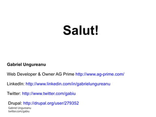 Salut! Gabriel Ungureanu Web Developer & Owner AG Prime  http://www.ag-prime.com/   LinkedIn:  http://www.linkedin.com/in/gabrielungureanu Twitter:  http://www.twitter.com/gabiu Drupal:  http://drupal.org/user/279352   