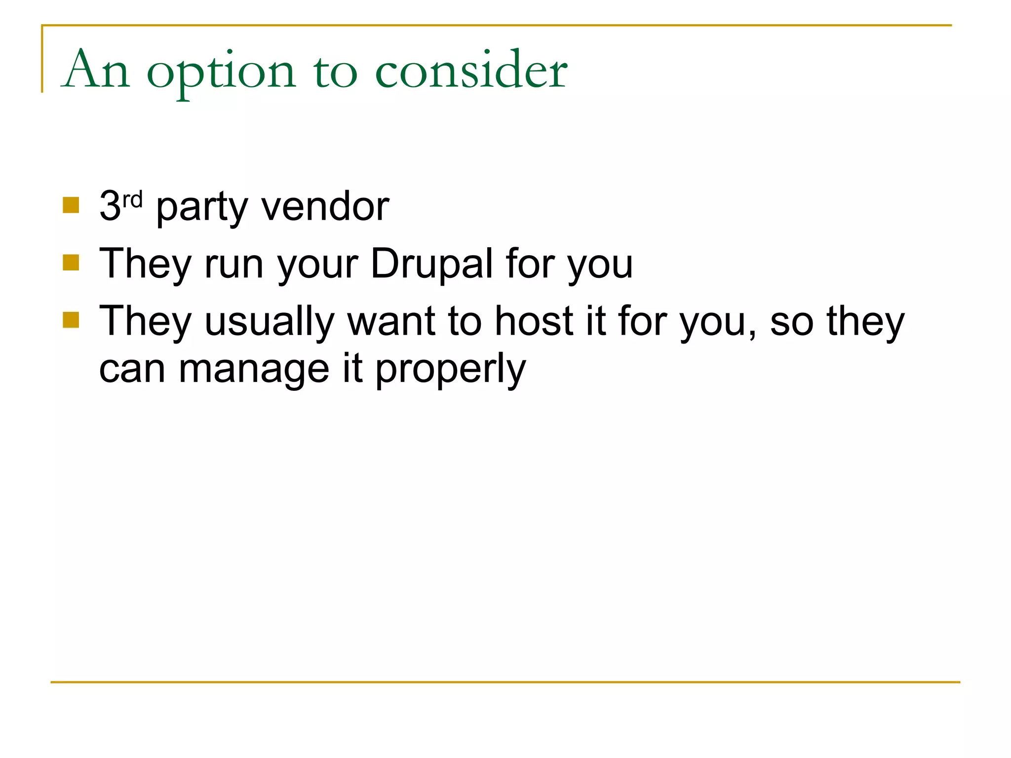 An option to consider 3 rd  party vendor They run your Drupal for you They usually want to host it for you, so they can manage it properly 