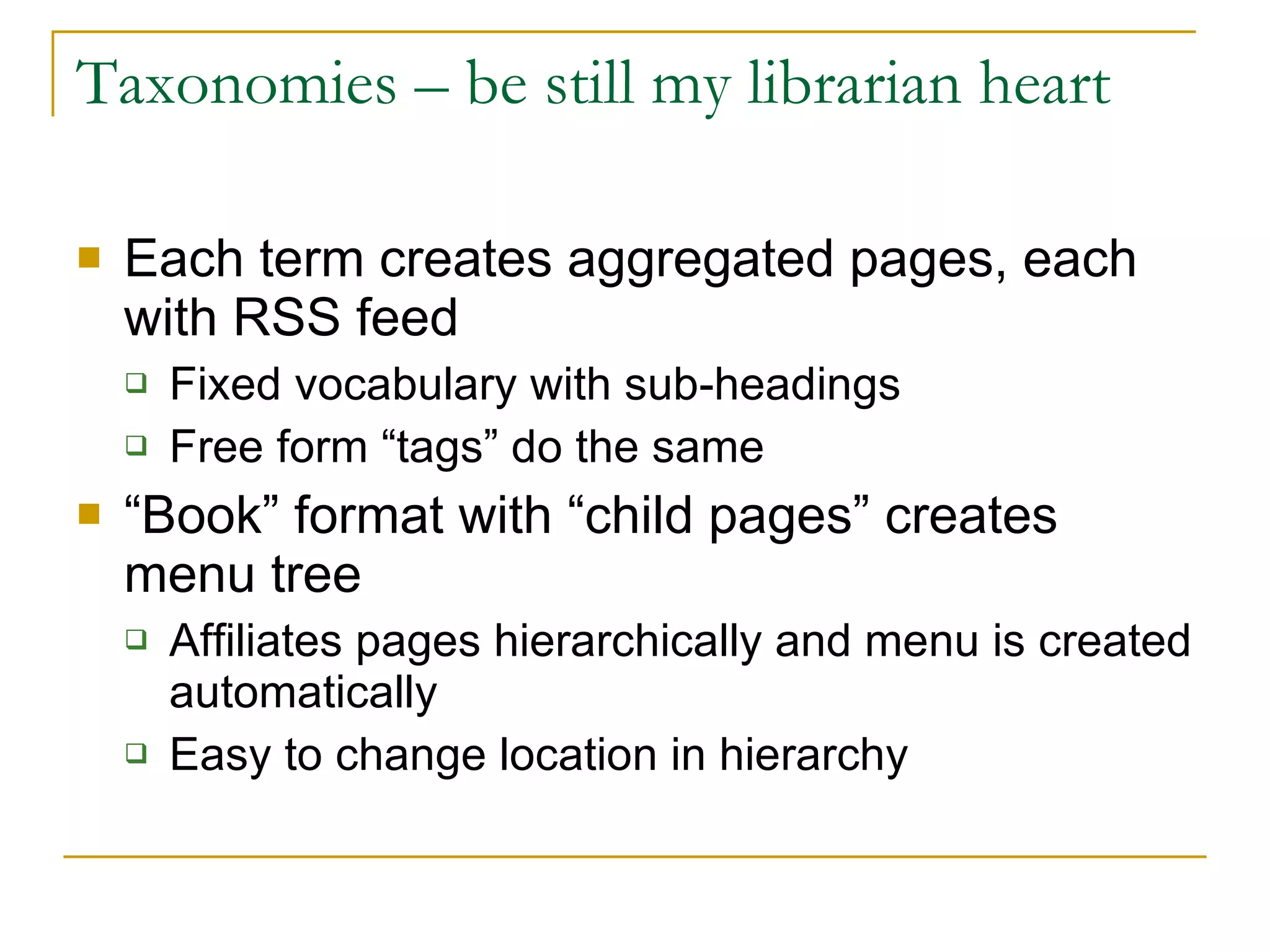 Taxonomies – be still my librarian heart Each term creates aggregated pages, each with RSS feed Fixed vocabulary with sub-headings Free form “tags” do the same “ Book” format with “child pages” creates menu tree Affiliates pages hierarchically and menu is created automatically Easy to change location in hierarchy 