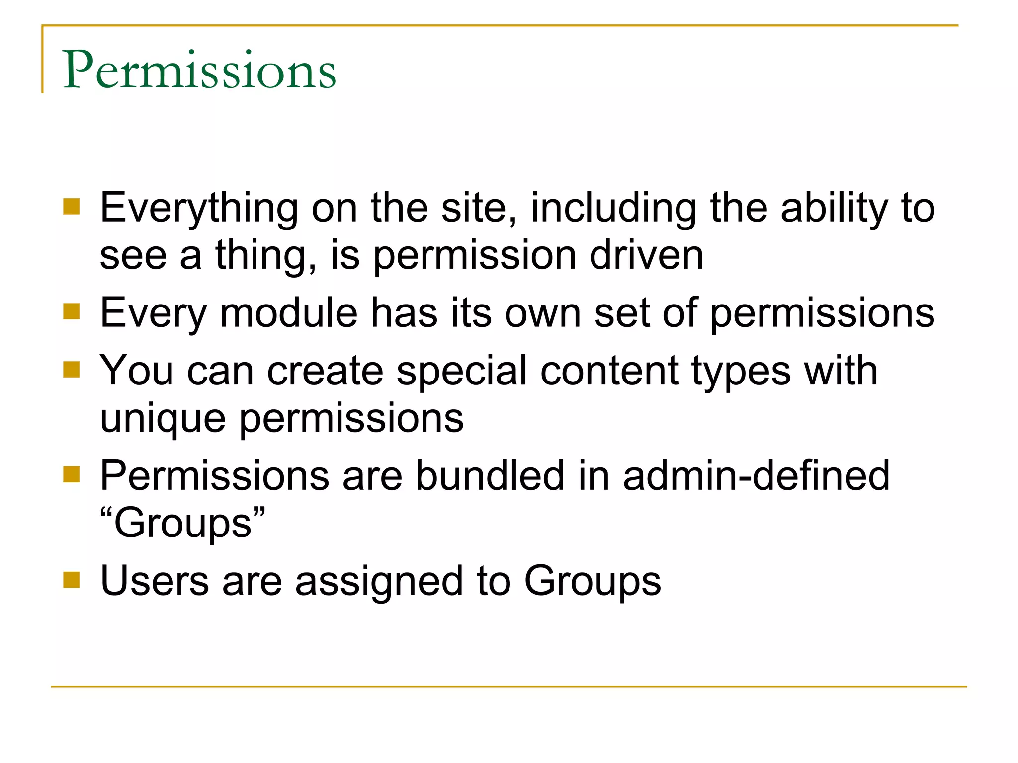 Permissions Everything on the site, including the ability to see a thing, is permission driven Every module has its own set of permissions You can create special content types with unique permissions Permissions are bundled in admin-defined “Groups” Users are assigned to Groups 