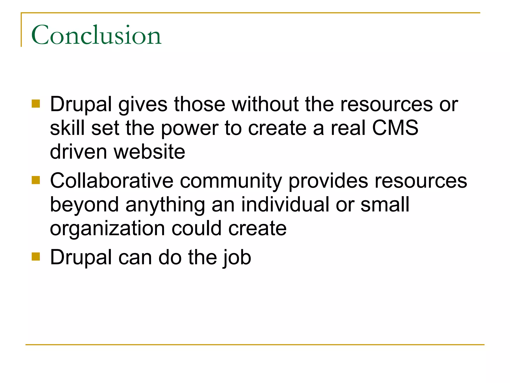 Conclusion Drupal gives those without the resources or skill set the power to create a real CMS driven website Collaborative community provides resources beyond anything an individual or small organization could create Drupal can do the job 