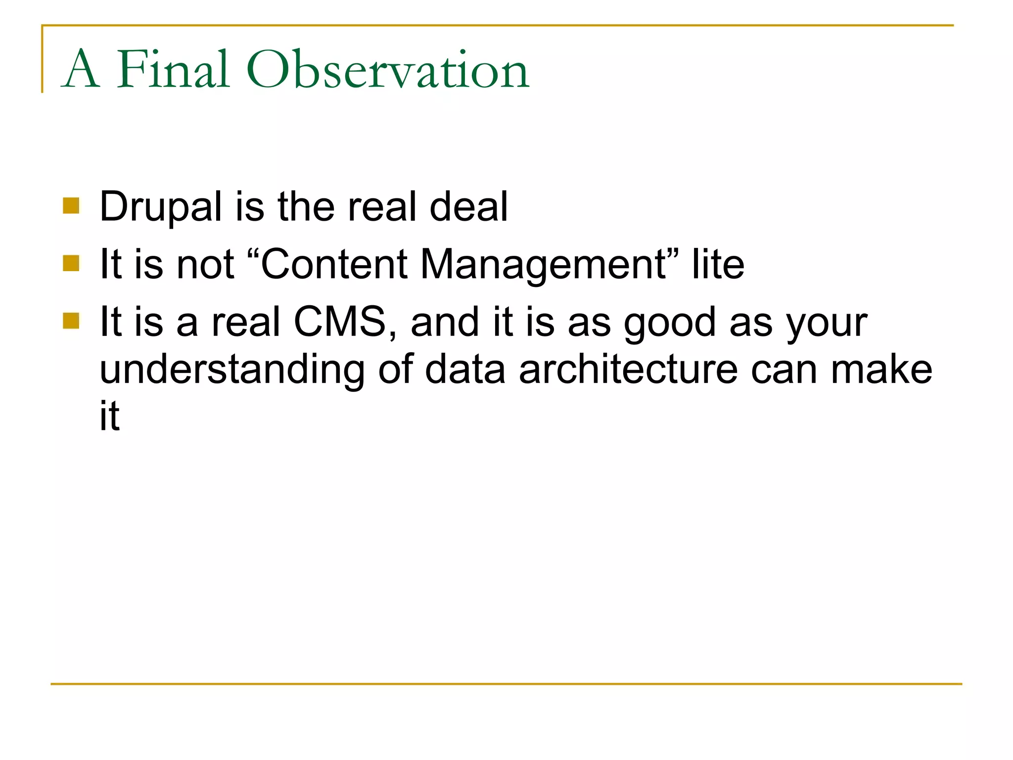 A Final Observation Drupal is the real deal It is not “Content Management” lite It is a real CMS, and it is as good as your understanding of data architecture can make it 