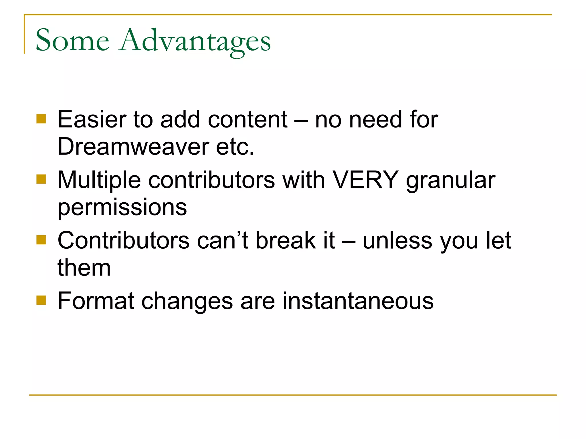 Some Advantages Easier to add content – no need for Dreamweaver etc. Multiple contributors with VERY granular permissions Contributors can’t break it – unless you let them Format changes are instantaneous 