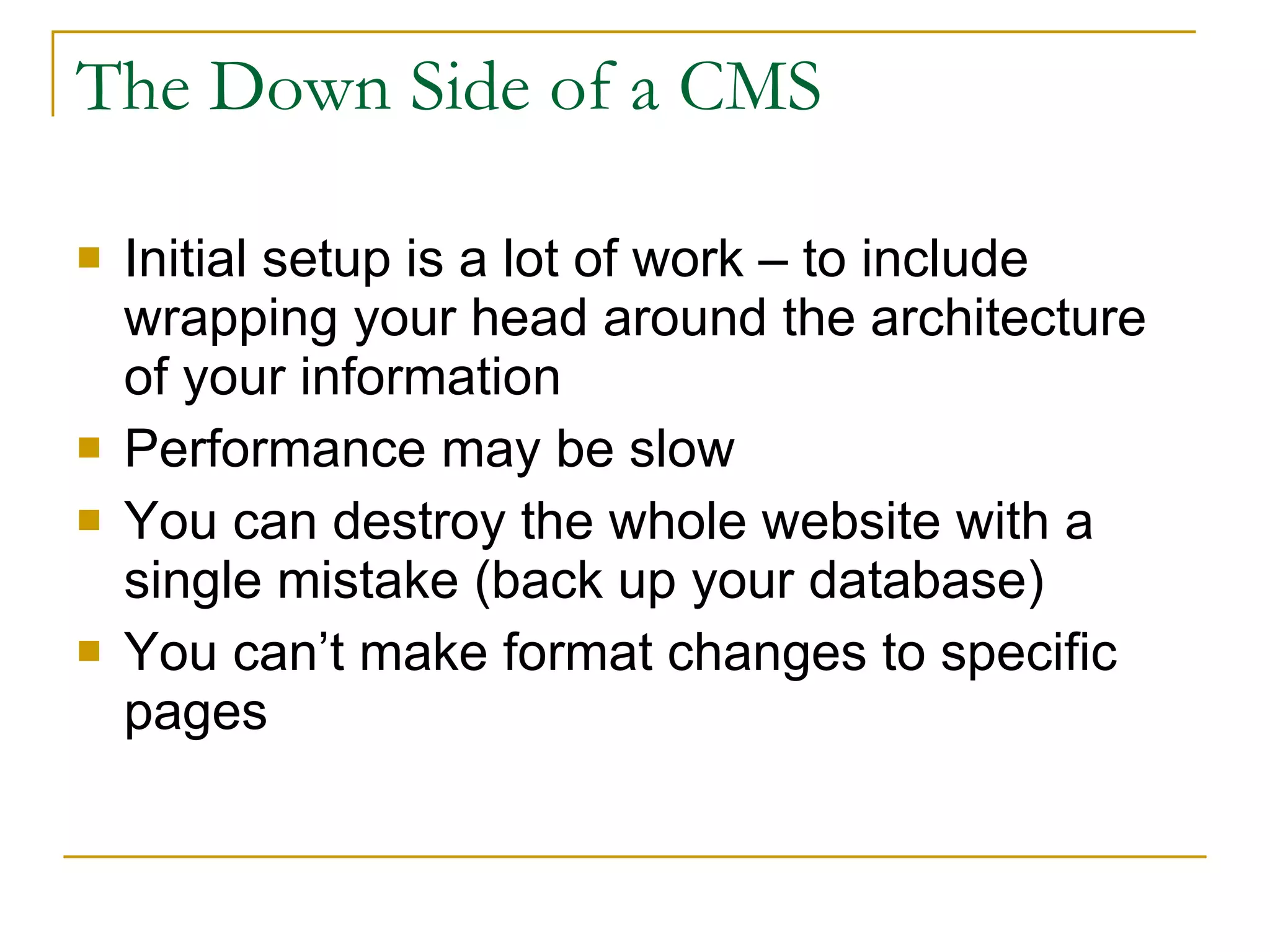 The Down Side of a CMS Initial setup is a lot of work – to include wrapping your head around the architecture of your information  Performance may be slow You can destroy the whole website with a single mistake (back up your database) You can’t make format changes to specific pages 
