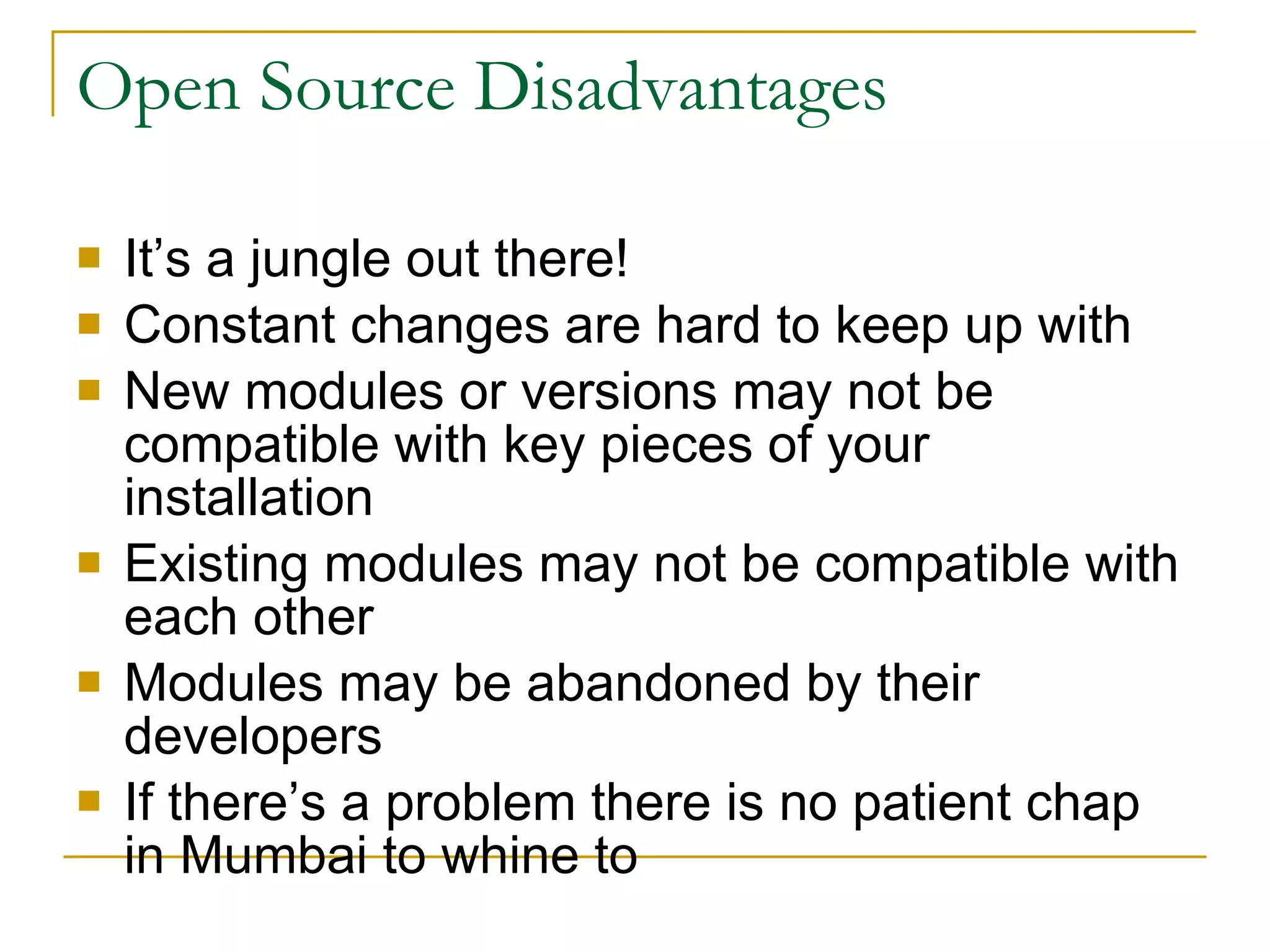 Open Source Disadvantages It’s a jungle out there! Constant changes are hard to keep up with New modules or versions may not be compatible with key pieces of your installation Existing modules may not be compatible with each other Modules may be abandoned by their developers If there’s a problem there is no patient chap in Mumbai to whine to  