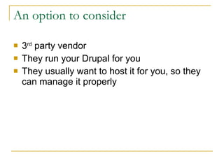 An option to consider 3 rd  party vendor They run your Drupal for you They usually want to host it for you, so they can manage it properly 