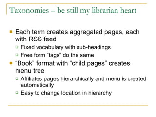 Taxonomies – be still my librarian heart Each term creates aggregated pages, each with RSS feed Fixed vocabulary with sub-headings Free form “tags” do the same “ Book” format with “child pages” creates menu tree Affiliates pages hierarchically and menu is created automatically Easy to change location in hierarchy 