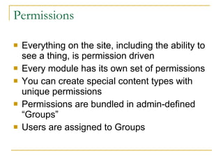 Permissions Everything on the site, including the ability to see a thing, is permission driven Every module has its own set of permissions You can create special content types with unique permissions Permissions are bundled in admin-defined “Groups” Users are assigned to Groups 
