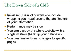 The Down Side of a CMS Initial setup is a lot of work – to include wrapping your head around the architecture of your information  Performance may be slow You can destroy the whole website with a single mistake (back up your database) You can’t make format changes to specific pages 