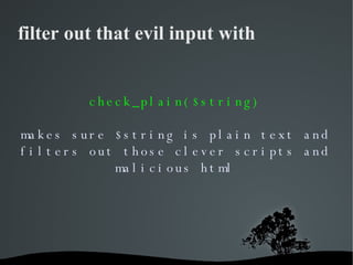 filter out that evil input with check_plain($string) makes sure $string is plain text and filters out those clever scripts...