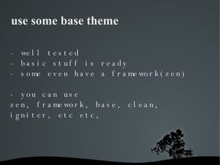 use some base theme - well tested - basic stuff is ready - some even have a framework(zen) - you can use zen, framework, b...