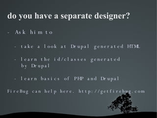 do you have a separate designer? - Ask him to  - take a look at Drupal generated HTML - learn the id/classes generated  by...