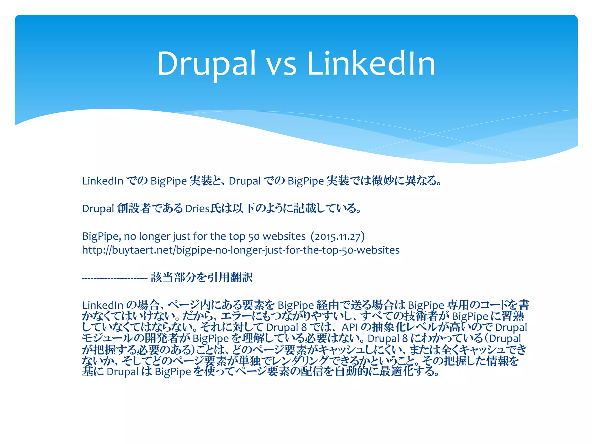 LinkedIn での BigPipe 実装と、Drupal での BigPipe 実装では微妙に異なる。
Drupal 創設者である Dries氏は以下のように記載している。
BigPipe, no longer just for the top 50 websites (2015.11.27)
http://buytaert.net/bigpipe-no-longer-just-for-the-top-50-websites
----------------------- 該当部分を引用翻訳
LinkedIn の場合、ページ内にある要素を BigPipe 経由で送る場合は BigPipe 専用のコードを書
かなくてはいけない。だから、エラーにもつながりやすいし、すべての技術者が BigPipe に習熟
していなくてはならない。それに対して Drupal 8 では、 API の抽象化レベルが高いので Drupal
モジュールの開発者が BigPipe を理解している必要はない。Drupal 8 にわかっている（Drupal
が把握する必要のある）ことは、どのページ要素がキャッシュしにくい、または全くキャッシュでき
ないか、そしてどのページ要素が単独でレンダリングできるかということ。その把握した情報を
基に Drupal は BigPipe を使ってページ要素の配信を自動的に最適化する。
Drupal vs LinkedIn
 