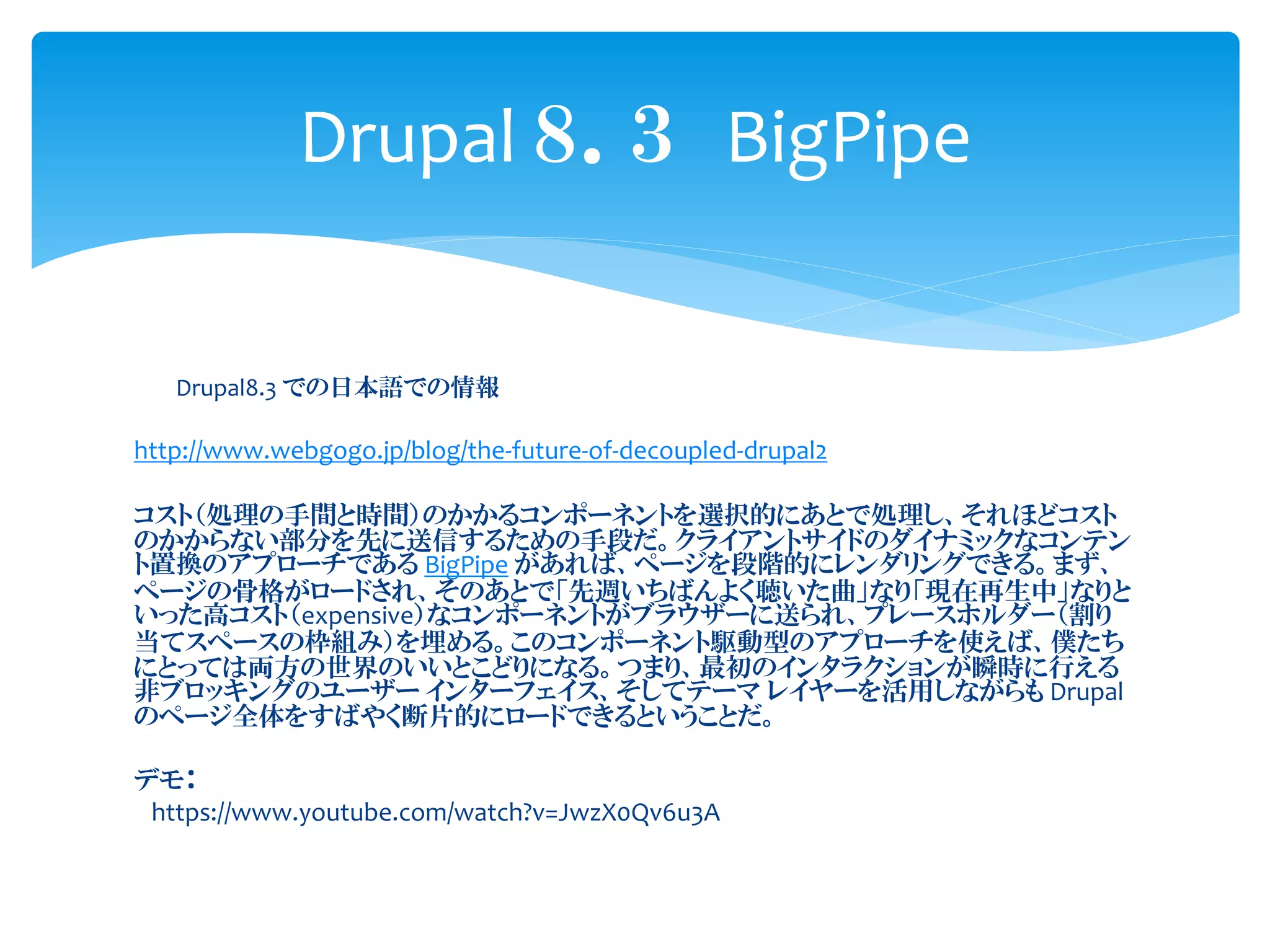Drupal8.3 での日本語での情報
http://www.webgogo.jp/blog/the-future-of-decoupled-drupal2
コスト（処理の手間と時間）のかかるコンポーネントを選択的にあとで処理し、それほどコスト
のかからない部分を先に送信するための手段だ。クライアントサイドのダイナミックなコンテン
ト置換のアプローチである BigPipe があれば、ページを段階的にレンダリングできる。まず、
ページの骨格がロードされ、そのあとで「先週いちばんよく聴いた曲」なり「現在再生中」なりと
いった高コスト（expensive）なコンポーネントがブラウザーに送られ、プレースホルダー（割り
当てスペースの枠組み）を埋める。このコンポーネント駆動型のアプローチを使えば、僕たち
にとっては両方の世界のいいとこどりになる。つまり、最初のインタラクションが瞬時に行える
非ブロッキングのユーザー インターフェイス、そしてテーマ レイヤーを活用しながらも Drupal
のページ全体をすばやく断片的にロードできるということだ。
デモ：
https://www.youtube.com/watch?v=JwzX0Qv6u3A
Drupal ８．３ BigPipe
 