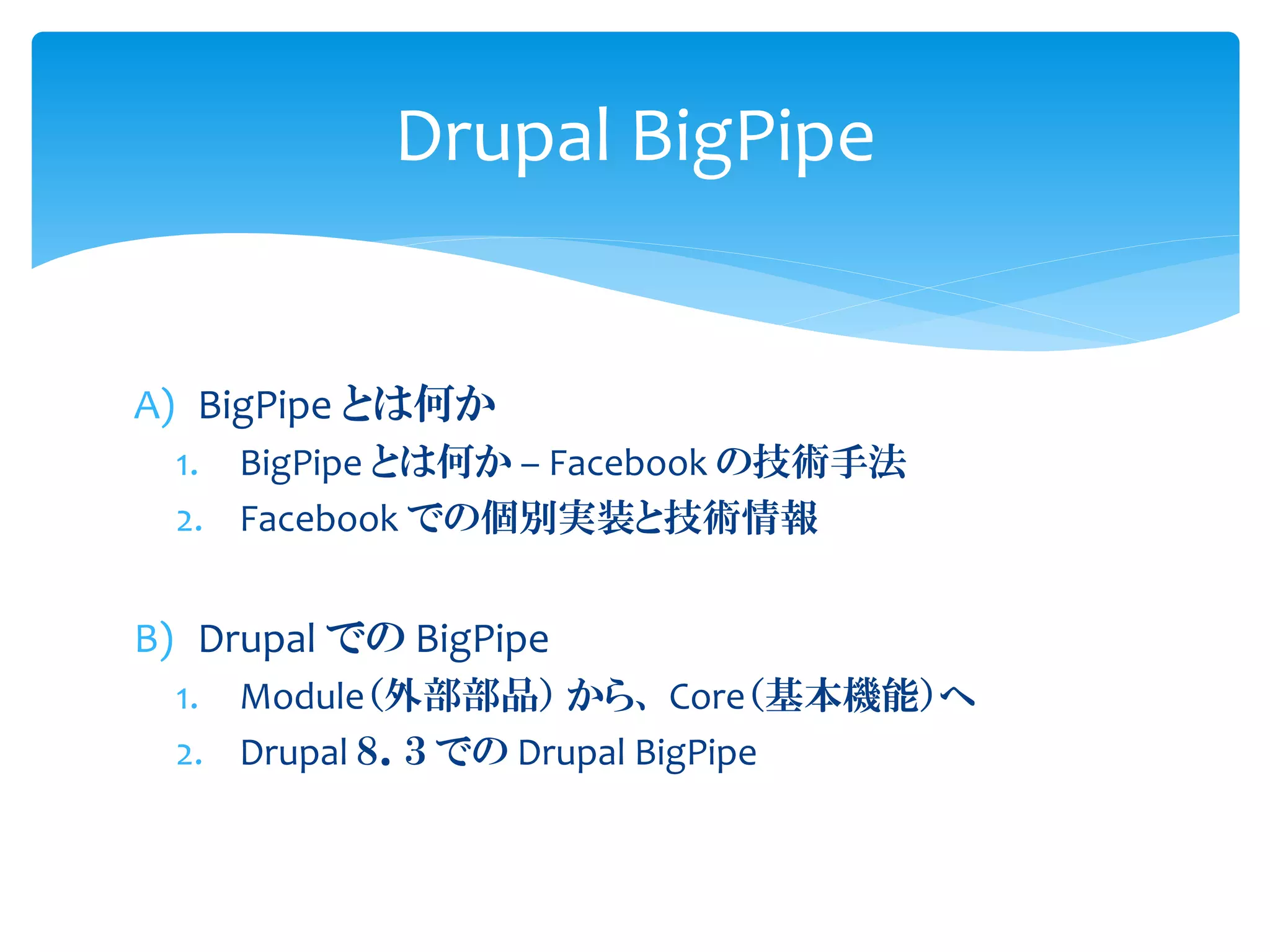 A) BigPipe とは何か
1. BigPipe とは何か – Facebook の技術手法
2. Facebook での個別実装と技術情報
B) Drupal での BigPipe
1. Module（外部部品） から、 Core（基本機能）へ
2. Drupal ８．３ での Drupal BigPipe
Drupal BigPipe
 