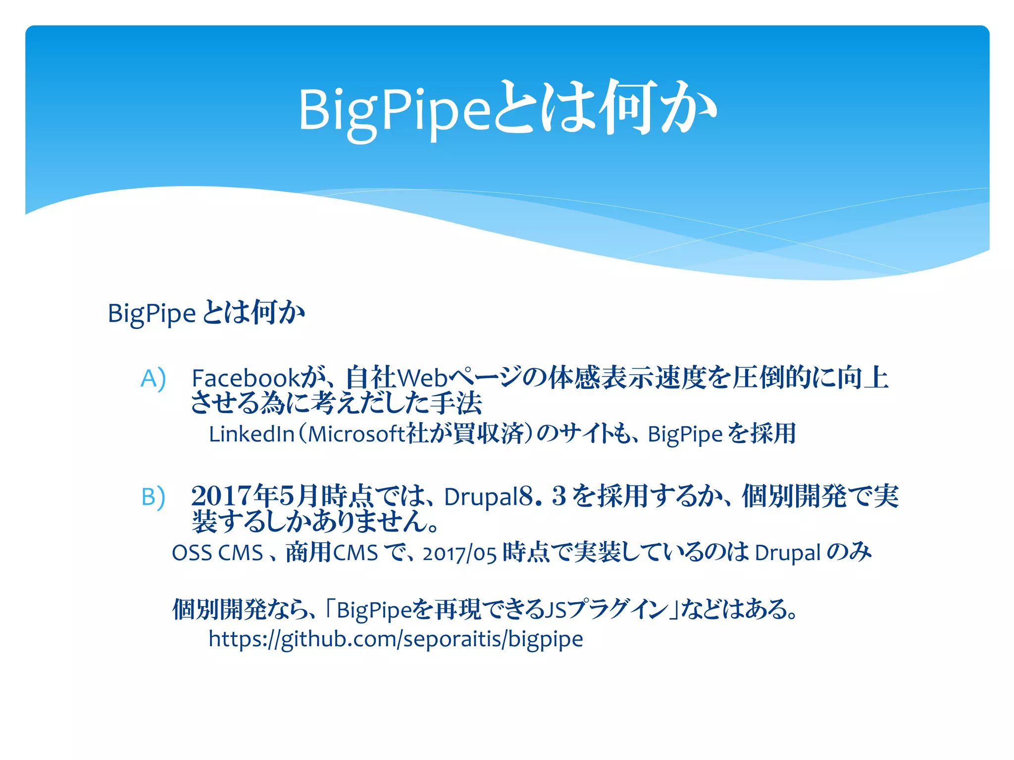 BigPipe とは何か
A) Facebookが、自社Webページの体感表示速度を圧倒的に向上
させる為に考えだした手法
LinkedIn（Microsoft社が買収済）のサイトも、BigPipe を採用
B) ２０１７年５月時点では、Drupal８．３ を採用するか、個別開発で実
装するしかありません。
OSS CMS 、商用CMS で、2017/05 時点で実装しているのは Drupal のみ
個別開発なら、「BigPipeを再現できるJSプラグイン」などはある。
https://github.com/seporaitis/bigpipe
BigPipeとは何か
 