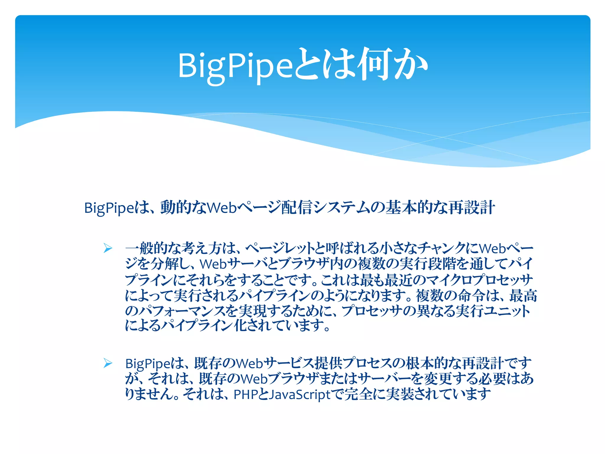BigPipeは、動的なWebページ配信システムの基本的な再設計
➢ 一般的な考え方は、ページレットと呼ばれる小さなチャンクにWebペー
ジを分解し、Webサーバとブラウザ内の複数の実行段階を通してパイ
プラインにそれらをすることです。これは最も最近のマイクロプロセッサ
によって実行されるパイプラインのようになります。複数の命令は、最高
のパフォーマンスを実現するために、プロセッサの異なる実行ユニット
によるパイプライン化されています。
➢ BigPipeは、既存のWebサービス提供プロセスの根本的な再設計です
が、それは、既存のWebブラウザまたはサーバーを変更する必要はあ
りません。それは、PHPとJavaScriptで完全に実装されています
BigPipeとは何か
 