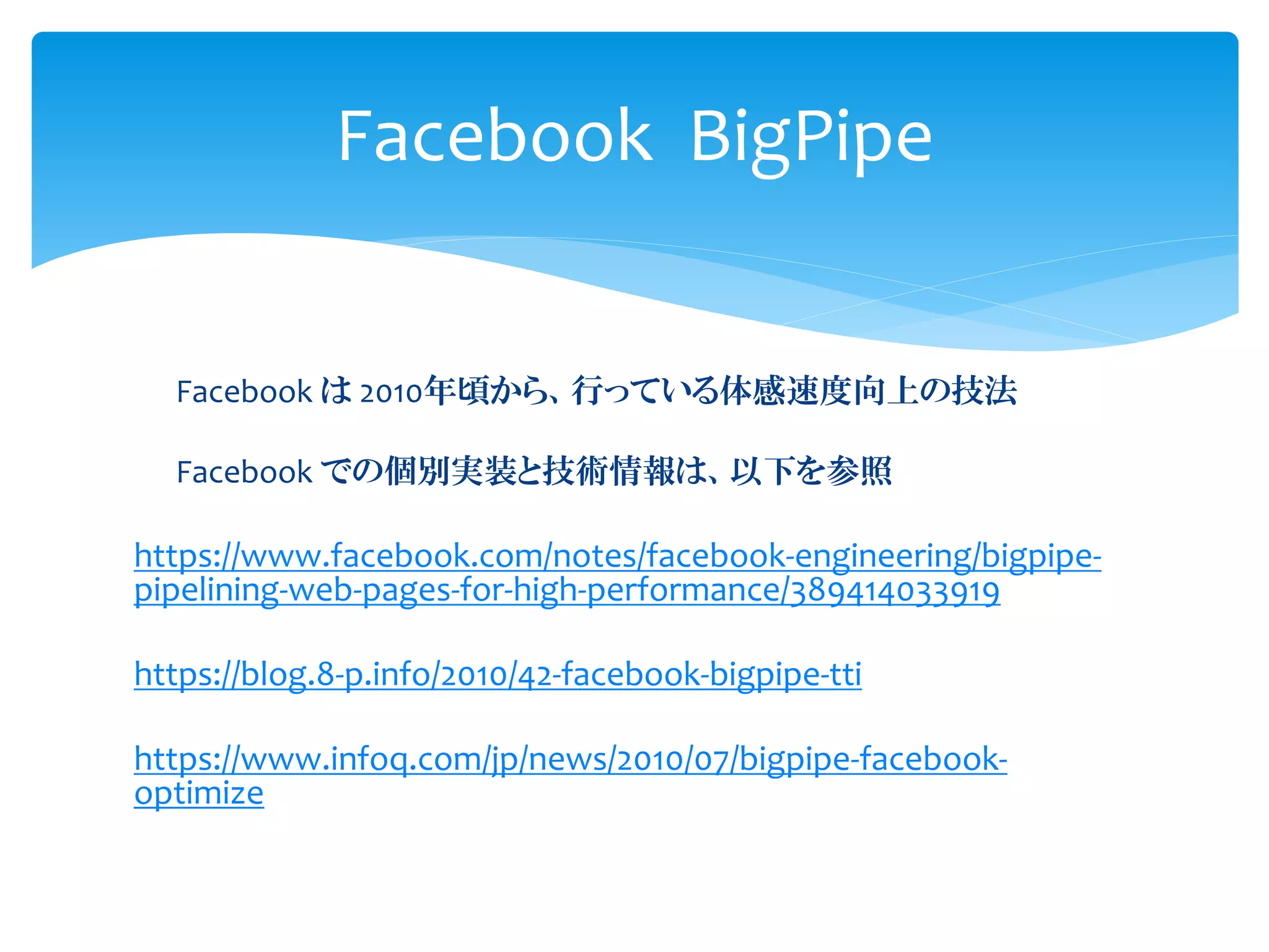 Facebook は 2010年頃から、行っている体感速度向上の技法
Facebook での個別実装と技術情報は、以下を参照
https://www.facebook.com/notes/facebook-engineering/bigpipe-
pipelining-web-pages-for-high-performance/389414033919
https://blog.8-p.info/2010/42-facebook-bigpipe-tti
https://www.infoq.com/jp/news/2010/07/bigpipe-facebook-
optimize
Facebook BigPipe
 