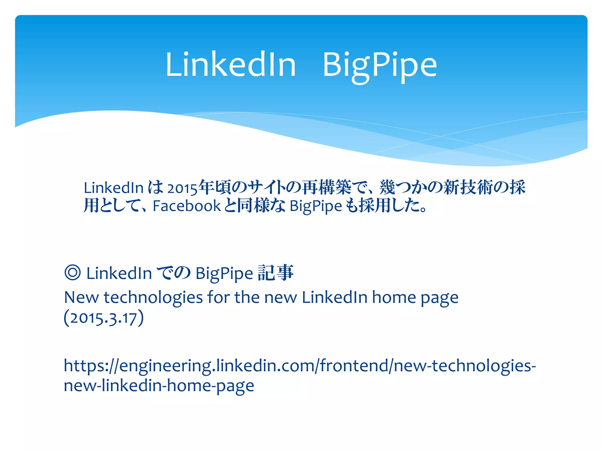 LinkedIn は 2015年頃のサイトの再構築で、幾つかの新技術の採
用として、Facebook と同様な BigPipe も採用した。
◎ LinkedIn での BigPipe 記事
New technologies for the new LinkedIn home page
(2015.3.17)
https://engineering.linkedin.com/frontend/new-technologies-
new-linkedin-home-page
LinkedIn BigPipe
 