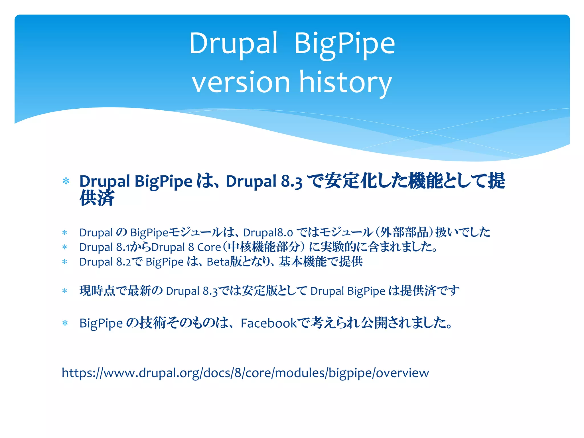  Drupal BigPipe は、Drupal 8.3 で安定化した機能として提
供済
 Drupal の BigPipeモジュールは、Drupal8.0 ではモジュール（外部部品）扱いでした
 Drupal 8.1からDrupal 8 Core（中核機能部分） に実験的に含まれました。
 Drupal 8.2で BigPipe は、Beta版となり、基本機能で提供
 現時点で最新の Drupal 8.3では安定版として Drupal BigPipe は提供済です
 BigPipe の技術そのものは、 Facebookで考えられ公開されました。
https://www.drupal.org/docs/8/core/modules/bigpipe/overview
Drupal BigPipe
version history
 
