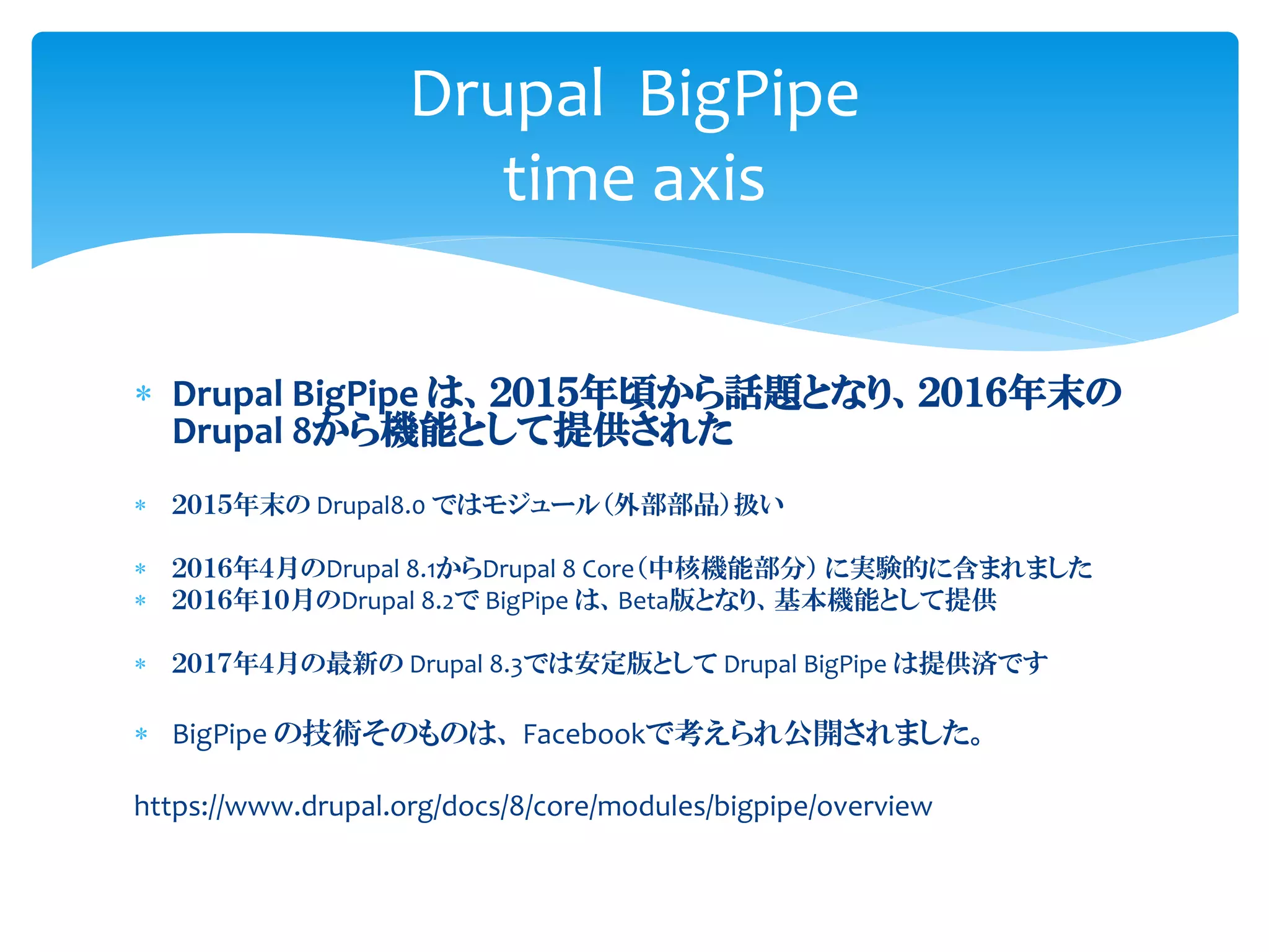  Drupal BigPipe は、２０１５年頃から話題となり、２０１６年末の
Drupal 8から機能として提供された
 ２０１５年末の Drupal8.0 ではモジュール（外部部品）扱い
 ２０１６年４月のDrupal 8.1からDrupal 8 Core（中核機能部分） に実験的に含まれました
 ２０１６年１０月のDrupal 8.2で BigPipe は、Beta版となり、基本機能として提供
 ２０１７年４月の最新の Drupal 8.3では安定版として Drupal BigPipe は提供済です
 BigPipe の技術そのものは、 Facebookで考えられ公開されました。
https://www.drupal.org/docs/8/core/modules/bigpipe/overview
Drupal BigPipe
time axis
 