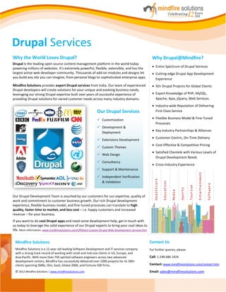Drupal Services
Why the World Loves Drupal?                                                                              Why Drupal@Mindfire?
Drupal is the leading open source content management platform in the world today
powering millions of websites. It’s extremely powerful, flexible, extensible, and has the                     Entire Spectrum of Drupal Services
largest active web developer community. Thousands of add-on modules and designs let                           Cutting-edge Drupal App Development
you build any site you can imagine, from personal blogs to sophisticated enterprise apps.                     Experience
Mindfire Solutions provides expert Drupal services from India. Our team of experienced                        50+ Drupal Projects for Global Clients
Drupal developers will create solutions for your unique and evolving business needs,
leveraging our strong Drupal expertise built over years of successful experience of                           Expert Knowledge of PHP, MySQL,
providing Drupal solutions for varied customer needs across many industry domains.                            Apache, Ajax, jQuery, Web Services.
                                                                                                              Industry-wide Reputation of Delivering
                                                               Our Drupal Services                            First-Class Service

                                                                Customization                                Flexible Business Model & Fine-Tuned
                                                                                                              Processes
                                                                Development &
                                                                                                              Key Industry Partnerships & Alliances
                                                                 Deployment
                                                                                                              Customer-Centric, On-Time Delivery
                                                                Extensions Development
                                                                                                              Cost-Effective & Competitive Pricing
                                                                Custom Themes
                                                                                                              Satisfied Clientele with Various Levels of
                                                                Web Design
                                                                                                              Drupal Development Needs
                                                                Consultancy
                                                                                                              Cross-Industry Experience
                                                                Support & Maintenance




                                                                                                                                                                Entertainment
                                                                Independent Verification
                                                                                                            Healthcare




                                                                 & Validation
                                                                                                                         Education




                                                                                                                                                                                Software
                                                                                                                                                      Tourism
                                                                                                                                             Sports
                                                                                                                                     Media




Our Drupal Development Team is vouched by our customers for our expertise, quality of
work and commitment to customer business growth. Our rich Drupal development
experience, flexible business model, and fine-tuned processes can translate to high
quality, faster time to market, and less cost – i.e. happy customers and increased
revenue – for your business.
If you want to do cool Drupal apps and need some development help, get in touch with
us today to leverage the solid experience of our Drupal experts to bring your cool ideas to
life. More Information: www.mindfiresolutions.com/Offshore-Custom-Drupal-Web-Development-services.htm


 Mindfire Solutions                                                                                     Contact Us
 Mindfire Solutions is a 12‐year old leading Software Development and IT services company               For further queries, please:
 with a strong track record of working with small and mid‐size clients in US, Europe, and
 Asia‐Pacific. With more than 750 spirited software engineers across two advanced                       Call: 1-248-686-1424
 development centers, Mindfire has successfully delivered over 1000 projects for its 300+
 clients spanning SMBs, ISVs, SaaS, Global 2000, and Fortune 500 firms.                                 Contact: www.mindfiresolutions.com/contact.htm
 © 2012 Mindfire Solutions | www.mindfiresolutions.com                                                  Email: sales@mindfiresolutions.com
 