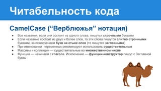 Читабельность кода
CamelCase (“Верблюжья” нотация)
● Все названия, если они состоят из одного слова, пишутся строчными буквами
● Если название состоит из двух и более слов, то эти слова пишутся слитно строчными
буквами, за исключением букв на стыке слов (те пишутся заглавными)
● При именовании переменных рекомендуют использовать существительные
● Массивы и коллекции — существительные во множественном числе
● Функция — начинаем с глагола. Исключение — функции-конструктор пишут с Заглавной
буквы
 