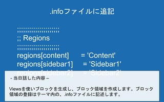 ;;;;;;;;;;;;;;;;;;;;;
;; Regions
;;;;;;;;;;;;;;;;;;;;;
regions[content] = 'Content'
regions[sidebar1] = 'Sidebar1'
regions[sidebar2] = 'Sidebar2'
.infoファイルに追記
- 当日話した内容 –
Viewsを使いブロックを生成し、ブロック領域を作成します。ブロック
領域の登録はテーマ内の、.infoファイルに記述します。
 