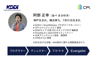 ● ACE01 / SmartRelease プロダクトマネージャー
● CPI エバンジェリスト 統括
● KDDIウェブ 公認 CPI スタッフブログ 編集長
● Drupal(g.d.o Japan)日本コミュニティー
● 日本ディレクション協会 講演部
● HTML5 Fun 理事
OSSを広げる活動、Web制作に関する情報発信を行う
神戸生まれ、横浜育ち、7月31日生まれ
阿部 正幸（あべ まさゆき）
ディレクタープログラマー プロマネ Evangelist
 