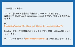 - 当日話した内容 –
ブロックをCMSから登録したあとに、テーマに反映します。
反映は『THEMENAME_preprocess_xxxx』を使い、ブロックを読み込
みます。
例）
$variables['sidebar1'] = block_get_blocks_by_region('sidebar1');
Sidebar1ブロックに登録されたコンテンツを、変数：sidevar1にセット
しています。
テンプレート側では「print render($sidebar1);」の用に出力を行います。
 