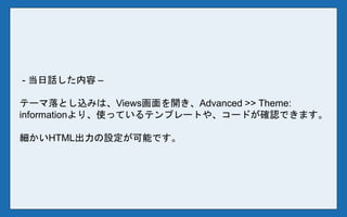 - 当日話した内容 –
テーマ落とし込みは、Views画面を開き、Advanced >> Theme:
informationより、使っているテンプレートや、コードが確認できます。
細かいHTML出力の設定が可能です。
 