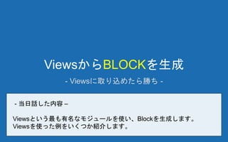 ViewsからBLOCKを生成
- Viewsに取り込めたら勝ち -
- 当日話した内容 –
Viewsという最も有名なモジュールを使い、Blockを生成します。
Viewsを使った例をいくつか紹介します。
 