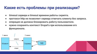 ● timeout сервера и timeout времени работы скрипта.
● протокол http не позволяет серверу отвечать клиенту без запроса.
● операция не должна блокировать работу пользователя.
● нужно сохранять контекст Drupal’а при использовании его
функционала.
Какие есть проблемы при реализации?
 