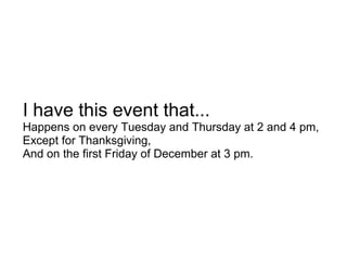 I have this event that...
Happens on every Tuesday and Thursday at 2 and 4 pm,
Except for Thanksgiving,
And on the first Friday of December at 3 pm.
 
