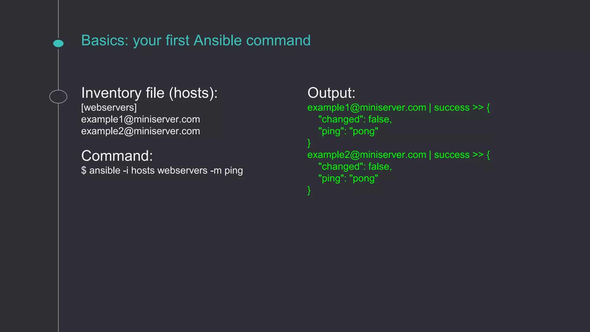 Basics: your first Ansible command
Inventory file (hosts):
[webservers]
example1@miniserver.com
example2@miniserver.com
Command:
$ ansible -i hosts webservers -m ping
Output:
example1@miniserver.com | success >> {
"changed": false,
"ping": "pong"
}
example2@miniserver.com | success >> {
"changed": false,
"ping": "pong"
}
 